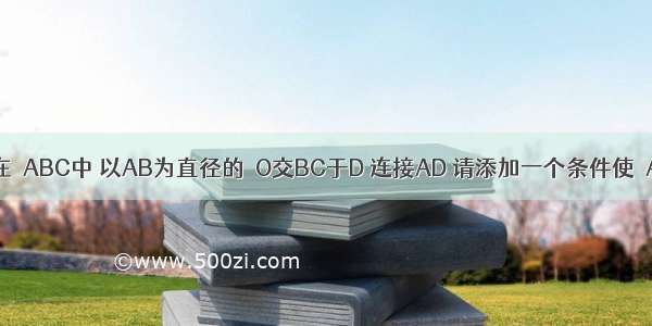 如图所示 在△ABC中 以AB为直径的⊙O交BC于D 连接AD 请添加一个条件使△ABD≌△AC