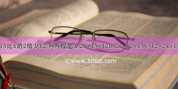 15比x的2倍少12 列方程是A.2x+15=12B.2x-12=15C.12-2x=15