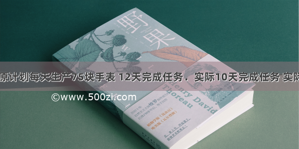 时新手表厂原计划每天生产75块手表 12天完成任务．实际10天完成任务 实际平均每天生