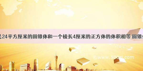 一个底面积是24平方厘米的圆锥体和一个棱长4厘米的正方体的体积相等 圆锥体的高是___