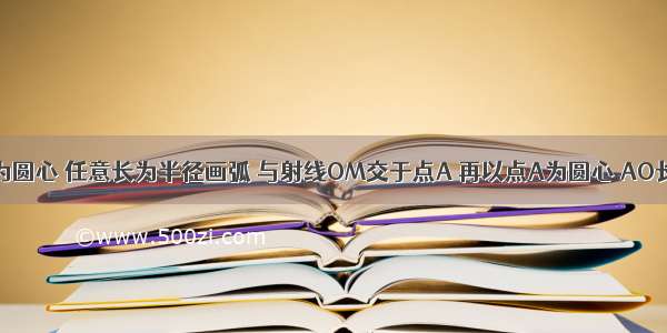 如图 以O为圆心 任意长为半径画弧 与射线OM交于点A 再以点A为圆心 AO长为半径画