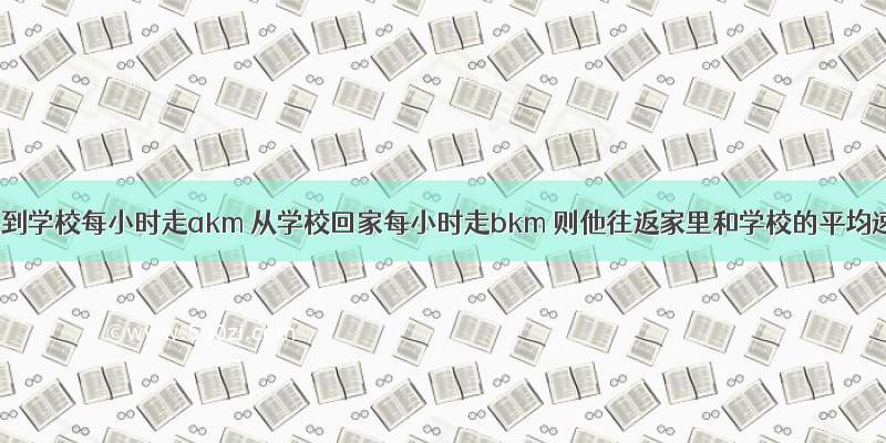 小明从家到学校每小时走akm 从学校回家每小时走bkm 则他往返家里和学校的平均速度是