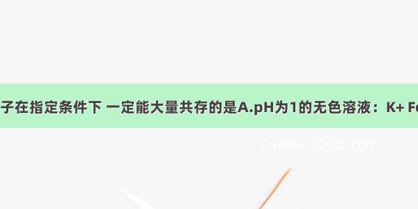 下列各组离子在指定条件下 一定能大量共存的是A.pH为1的无色溶液：K+ Fe2+ NO3- C