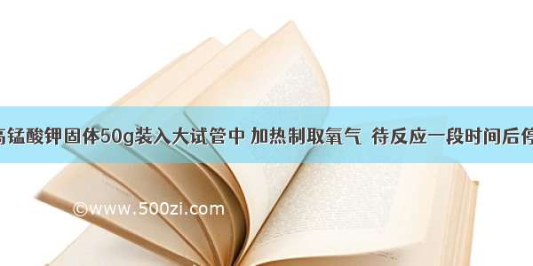 把干燥的高锰酸钾固体50g装入大试管中 加热制取氧气．待反应一段时间后停止加热 将