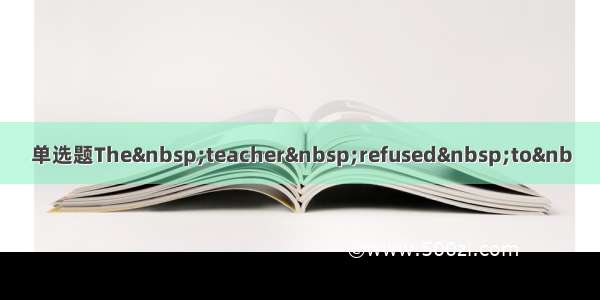 单选题The teacher refused to&nb