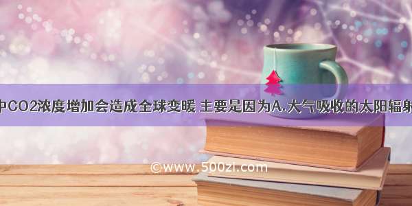 单选题大气中CO2浓度增加会造成全球变暖 主要是因为A.大气吸收的太阳辐射更多B.大气