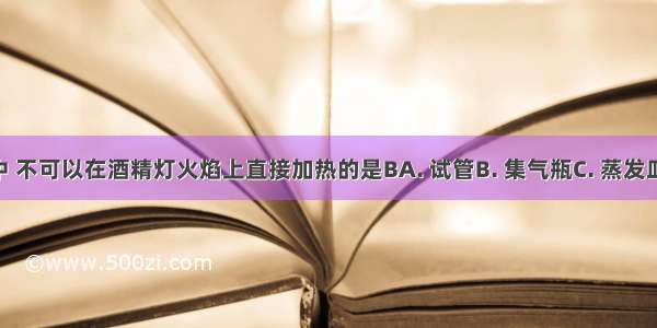 下列仪器中 不可以在酒精灯火焰上直接加热的是BA. 试管B. 集气瓶C. 蒸发皿D. 燃烧匙