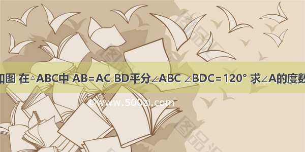 如图 在△ABC中 AB=AC BD平分∠ABC ∠BDC=120° 求∠A的度数．