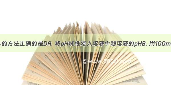 下列实验操作的方法正确的是DA. 将pH试纸浸入溶液中测溶液的pHB. 用100mL的量筒量取