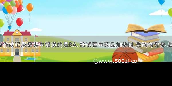 下列实验操作或记录数据中错误的是BA. 给试管中药品加热时 先均匀受热 后集中受热B