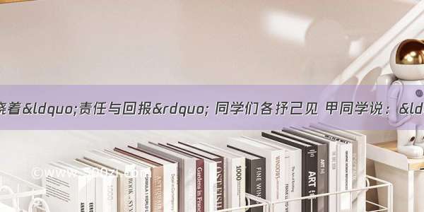 在一次讨论会上 围绕着&ldquo;责任与回报&rdquo; 同学们各抒己见 甲同学说：&ldquo;承担责任 往往