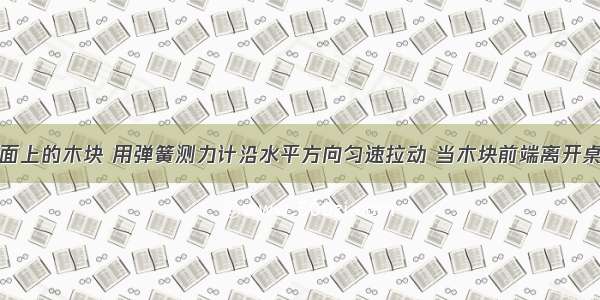 放在水平桌面上的木块 用弹簧测力计沿水平方向匀速拉动 当木块前端离开桌面一部分的