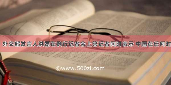 1月6日 外交部发言人洪磊在例行记者会上答记者问时表示 中国在任何时候 任何