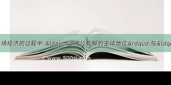 在我国发展社会主义市场经济的过程中 &ldquo;坚持公有制的主体地位&rdquo;与&ldquo;促进非公有制经济