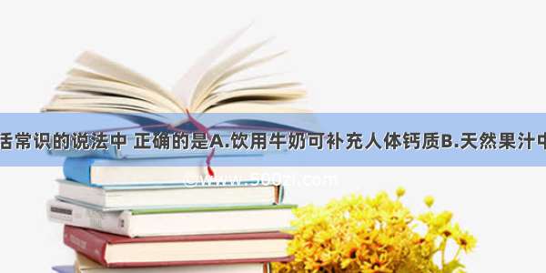 下列有关生活常识的说法中 正确的是A.饮用牛奶可补充人体钙质B.天然果汁中不含任何化