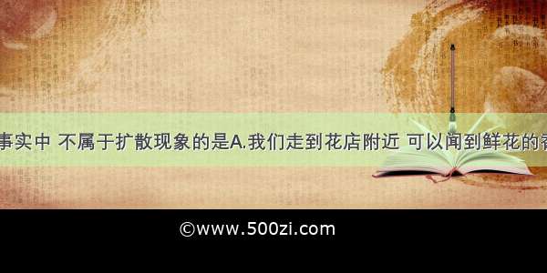 单选题下列事实中 不属于扩散现象的是A.我们走到花店附近 可以闻到鲜花的香味B.滴在厨