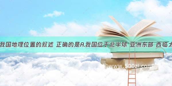 单选题有关我国地理位置的叙述 正确的是A.我国位于北半球 亚洲东部 西临太平洋B.我国