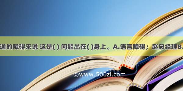 从信息沟通的障碍来说 这是( ) 问题出在( )身上。A.语言障碍；赵总经理B.过滤；晓