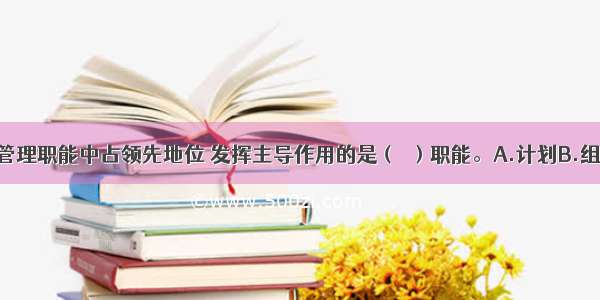 在企业经营管理职能中占领先地位 发挥主导作用的是（　）职能。A.计划B.组织C.指挥D.