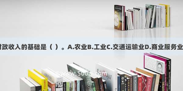 我国财政收入的基础是（ ）。A.农业B.工业C.交通运输业D.商业服务业ABCD