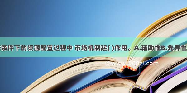 在市场经济条件下的资源配置过程中 市场机制起( )作用。A.辅助性B.先导性C.基础性D.