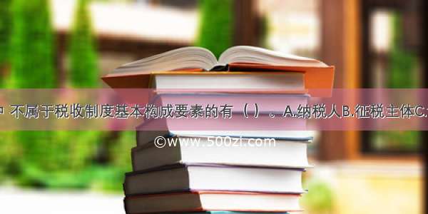 下列选项中 不属于税收制度基本构成要素的有（ ）。A.纳税人B.征税主体C.课税对象D.