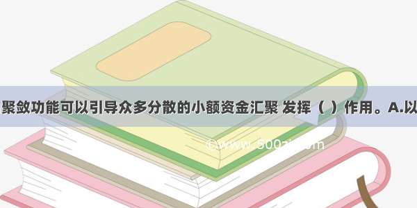 金融市场的聚敛功能可以引导众多分散的小额资金汇聚 发挥（ ）作用。A.以小搏大B.蓄