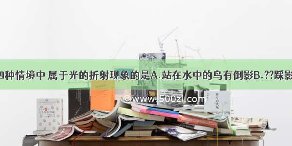 如图所示的四种情境中 属于光的折射现象的是A.站在水中的鸟有倒影B.??踩影子C.插入水