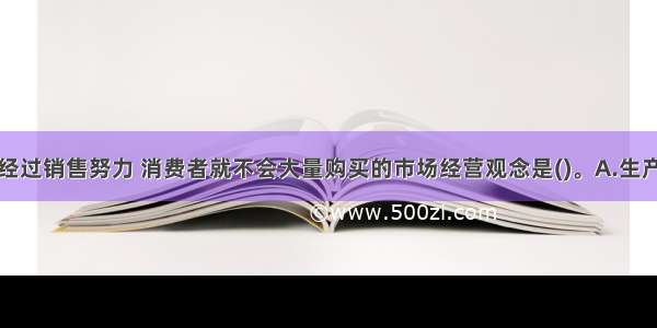 企业如果不经过销售努力 消费者就不会大量购买的市场经营观念是()。A.生产观念B.推销