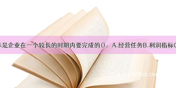 企业战略目标是企业在一个较长的时期内要完成的()。A.经营任务B.利润指标C.资产增值指