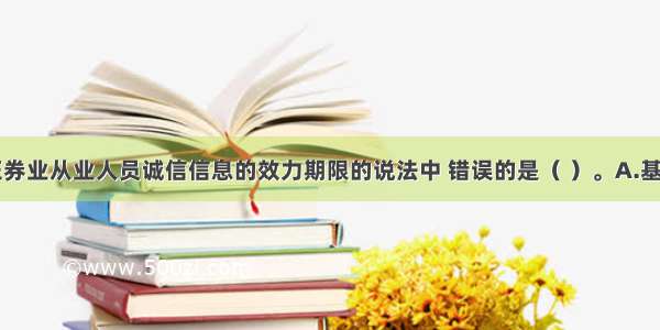 下列关于证券业从业人员诚信信息的效力期限的说法中 错误的是（ ）。A.基本信息效力