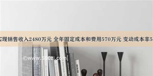 某企业实现销售收入2480万元 全年固定成本和费用570万元 变动成本率55% 所得