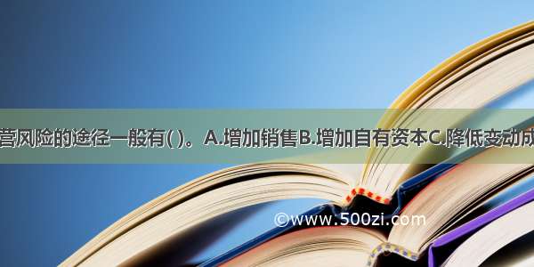 企业降低经营风险的途径一般有( )。A.增加销售B.增加自有资本C.降低变动成本D.增加固