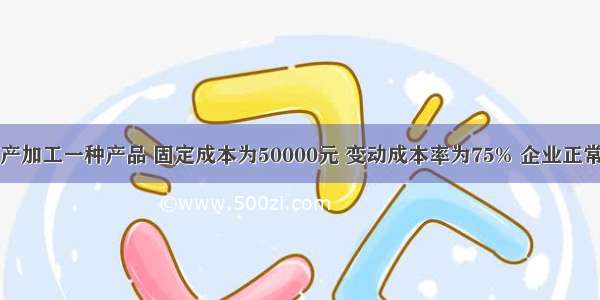 某企业只生产加工一种产品 固定成本为50000元 变动成本率为75% 企业正常开工的销售