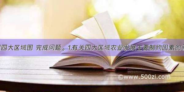 读中国地理四大区域图 完成问题。1.有关四大区域农业发展主要制约因素的叙述 错误的