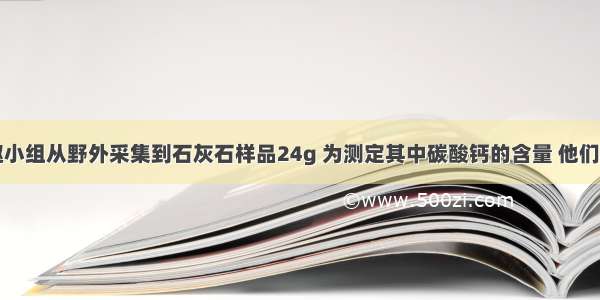 某化学兴趣小组从野外采集到石灰石样品24g 为测定其中碳酸钙的含量 他们将上述样品