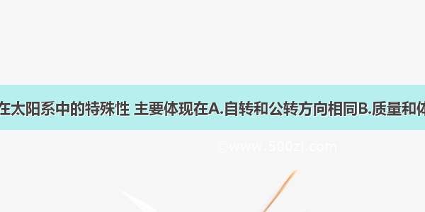 单选题地球在太阳系中的特殊性 主要体现在A.自转和公转方向相同B.质量和体积适中C.只