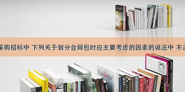 材料设备采购招标中 下列关于划分合同包时应主要考虑的因素的说法中 不正确的是（　