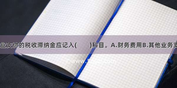 根据规定 企业支付的税收滞纳金应记入(　　)科目。A.财务费用B.其他业务支出C.营业外