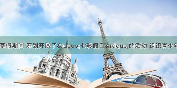 某社区社会工作者在寒假期间 筹划开展了&ldquo;七彩假日&rdquo;的活动 组织青少年参加&ldquo;社区公