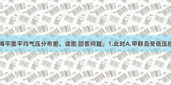 该图为某月海平面平均气压分布图。读图 回答问题。1.此时A.甲群岛受低压控制B.乙海域