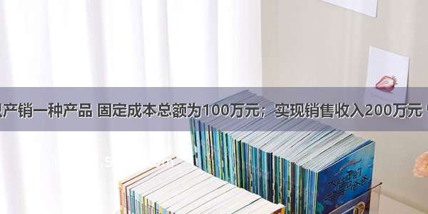 某企业只产销一种产品 固定成本总额为100万元；实现销售收入200万元 恰好等于