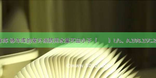 Ⅰ Ⅱ类汽车库 修车库的室外消防用水量不应小于（　　）L/s。A.10B.15C.20D.25ABCD