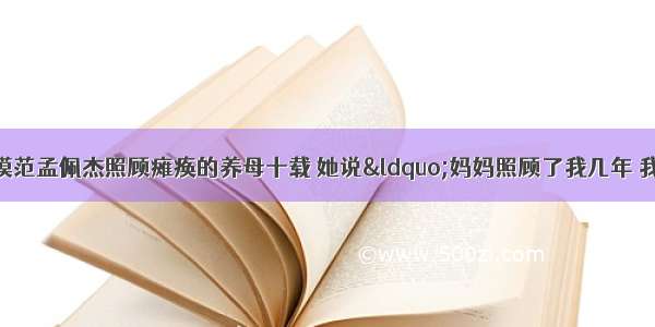 全国十佳道德模范孟佩杰照顾瘫痪的养母十载 她说“妈妈照顾了我几年 我要照顾妈妈一