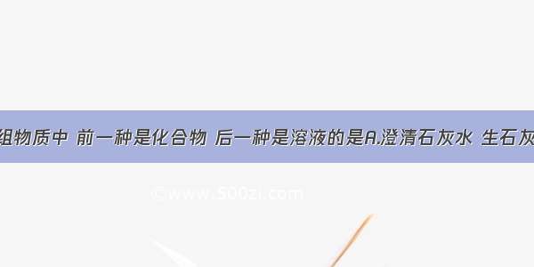 组成的四组物质中 前一种是化合物 后一种是溶液的是A.澄清石灰水 生石灰B.水 消毒