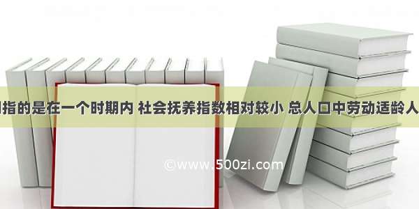 人口红利期指的是在一个时期内 社会抚养指数相对较小 总人口中劳动适龄人口比重较大