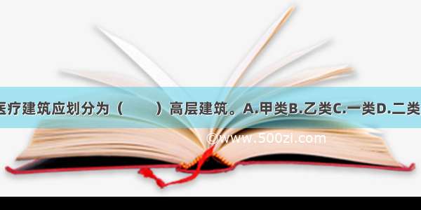 高层医疗建筑应划分为（　　）高层建筑。A.甲类B.乙类C.一类D.二类ABCD