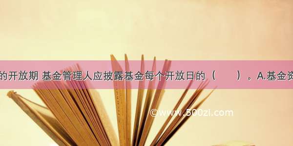 开放式基金的开放期 基金管理人应披露基金每个开放日的（　　）。A.基金资产净值和基