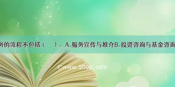 基金客户服务的流程不包括（　　）。A.服务宣传与推介B.投资咨询与基金咨询C.投资跟踪