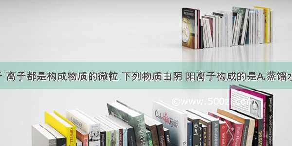 分子 原子 离子都是构成物质的微粒 下列物质由阴 阳离子构成的是A.蒸馏水B.水银C.